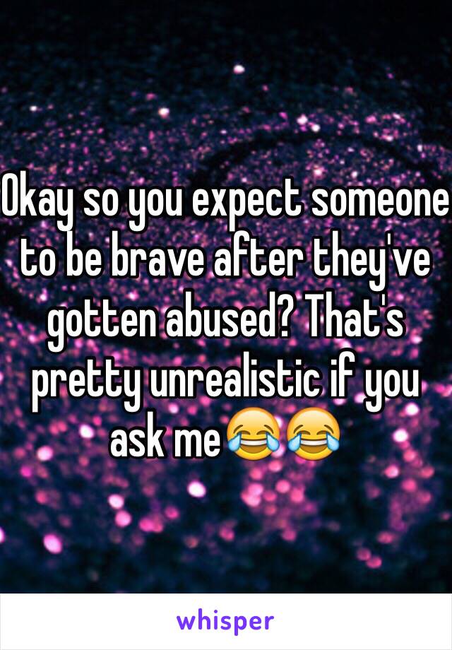 Okay so you expect someone to be brave after they've gotten abused? That's pretty unrealistic if you ask me😂😂