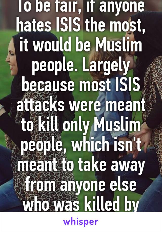 To be fair, if anyone hates ISIS the most, it would be Muslim people. Largely because most ISIS attacks were meant to kill only Muslim people, which isn't meant to take away from anyone else who was killed by them.