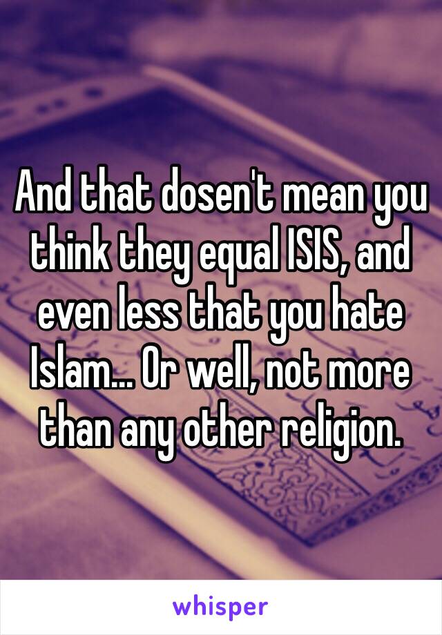 And that dosen't mean you think they equal ISIS, and even less that you hate Islam... Or well, not more than any other religion.