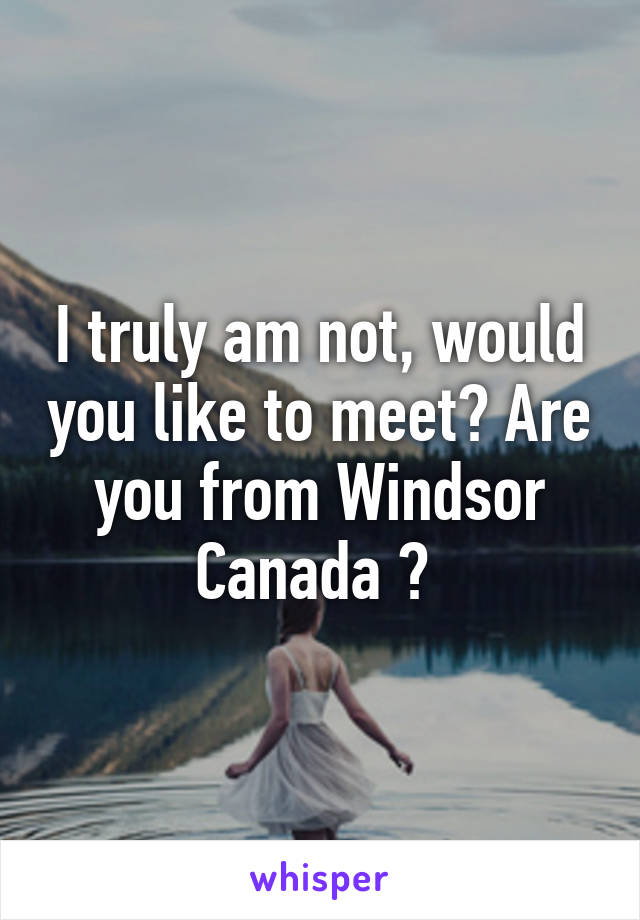 I truly am not, would you like to meet? Are you from Windsor Canada ? 