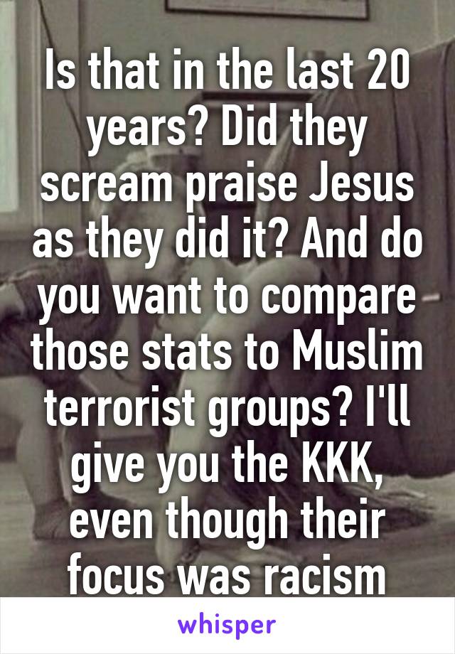 Is that in the last 20 years? Did they scream praise Jesus as they did it? And do you want to compare those stats to Muslim terrorist groups? I'll give you the KKK, even though their focus was racism