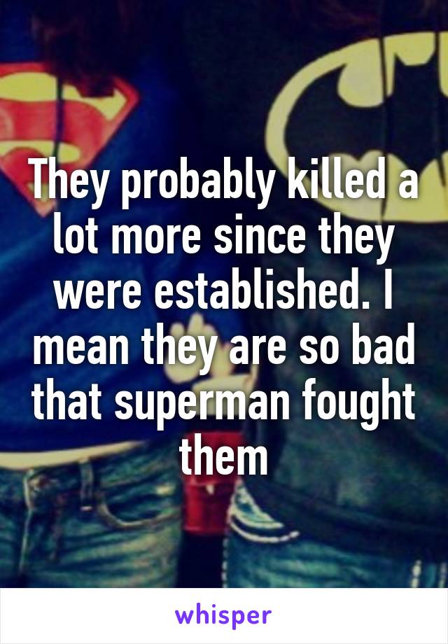 They probably killed a lot more since they were established. I mean they are so bad that superman fought them