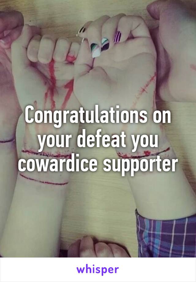 Congratulations on your defeat you cowardice supporter