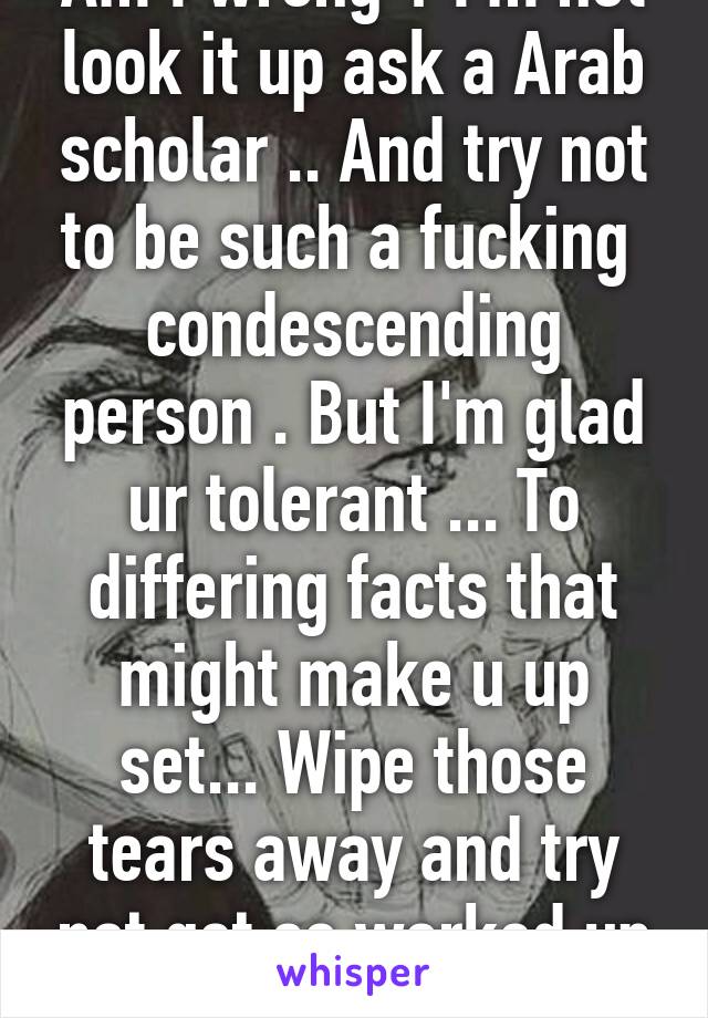 Am I wrong ? I'm not look it up ask a Arab scholar .. And try not to be such a fucking  condescending person . But I'm glad ur tolerant ... To differing facts that might make u up set... Wipe those tears away and try not get so worked up :)