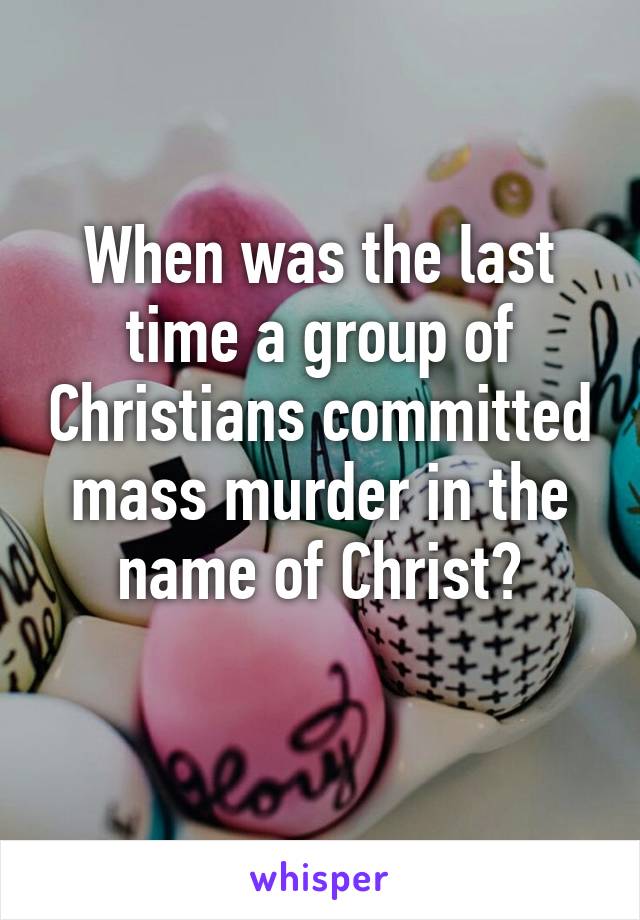 When was the last time a group of Christians committed mass murder in the name of Christ?
