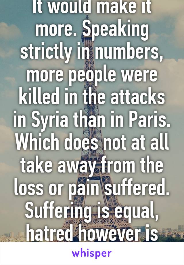 It would make it more. Speaking strictly in numbers, more people were killed in the attacks in Syria than in Paris. Which does not at all take away from the loss or pain suffered. Suffering is equal, hatred however is unequal. 