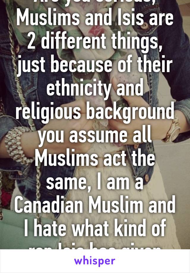 Are you serious, Muslims and Isis are 2 different things, just because of their ethnicity and religious background you assume all Muslims act the same, I am a Canadian Muslim and I hate what kind of rep Isis has given "ALL MUSLIMS"