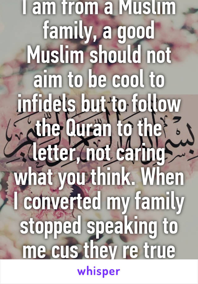 I am from a Muslim family, a good Muslim should not aim to be cool to infidels but to follow the Quran to the letter, not caring what you think. When I converted my family stopped speaking to me cus they re true Muslims. 