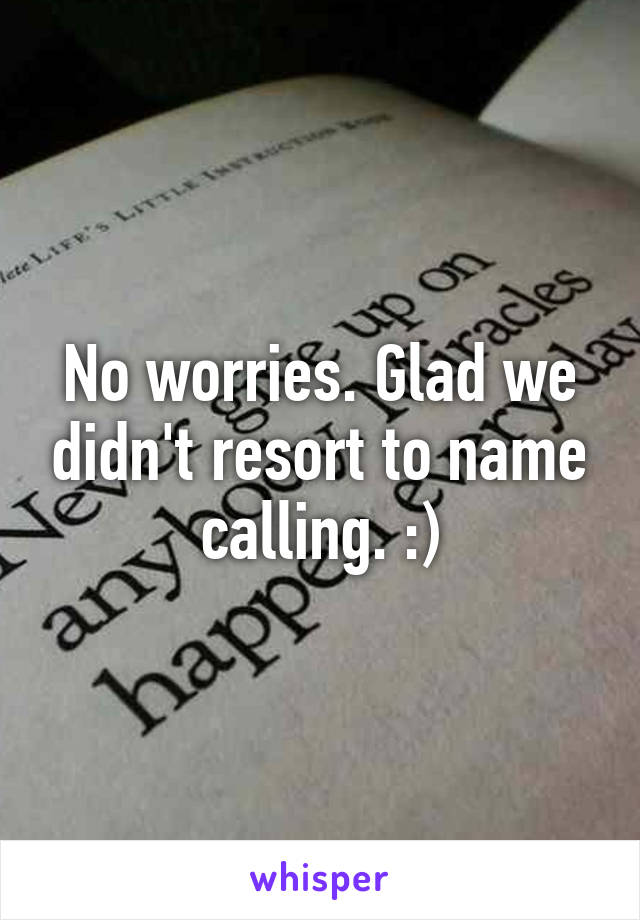 No worries. Glad we didn't resort to name calling. :)