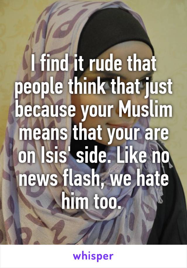 I find it rude that people think that just because your Muslim means that your are on Isis' side. Like no news flash, we hate him too. 