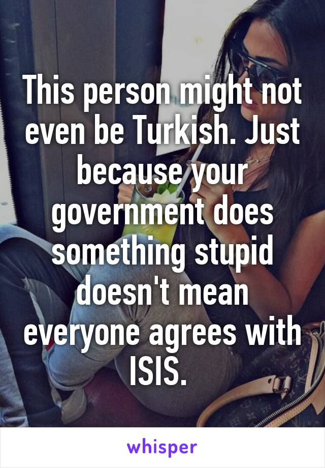 This person might not even be Turkish. Just because your government does something stupid doesn't mean everyone agrees with ISIS. 