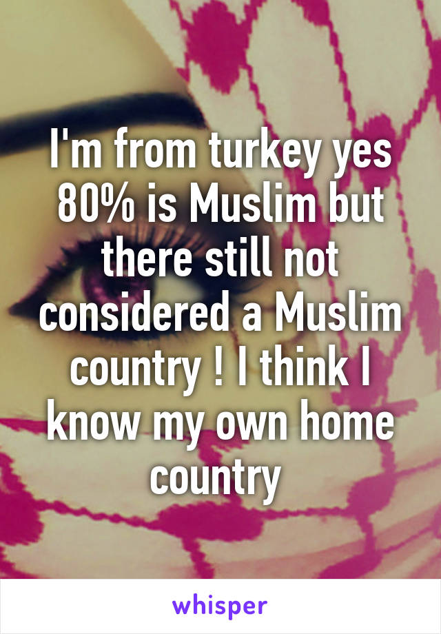 I'm from turkey yes 80% is Muslim but there still not considered a Muslim country ! I think I know my own home country 