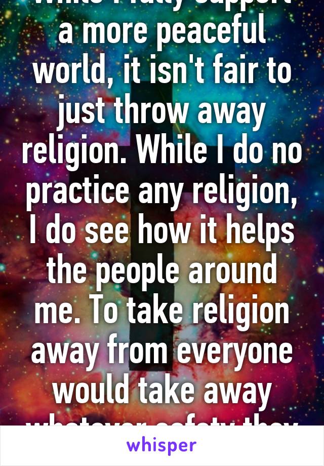 While I fully support a more peaceful world, it isn't fair to just throw away religion. While I do no practice any religion, I do see how it helps the people around me. To take religion away from everyone would take away whatever safety they feel.