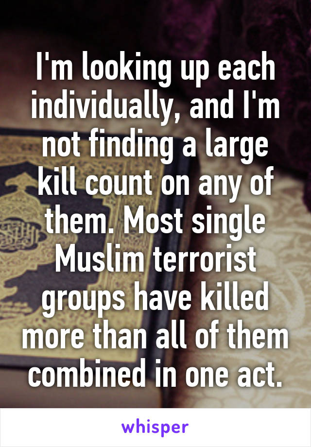 I'm looking up each individually, and I'm not finding a large kill count on any of them. Most single Muslim terrorist groups have killed more than all of them combined in one act.