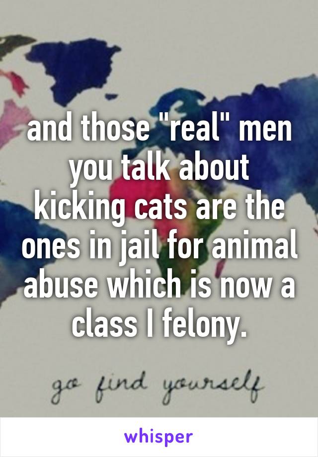 and those "real" men you talk about kicking cats are the ones in jail for animal abuse which is now a class I felony.