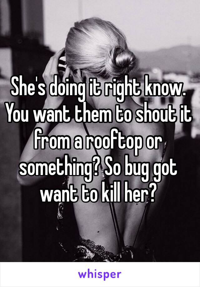 She's doing it right know.
You want them to shout it from a rooftop or something? So bug got want to kill her?