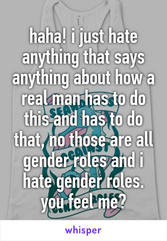 haha! i just hate anything that says anything about how a real man has to do this and has to do that, no those are all gender roles and i hate gender roles. you feel me?