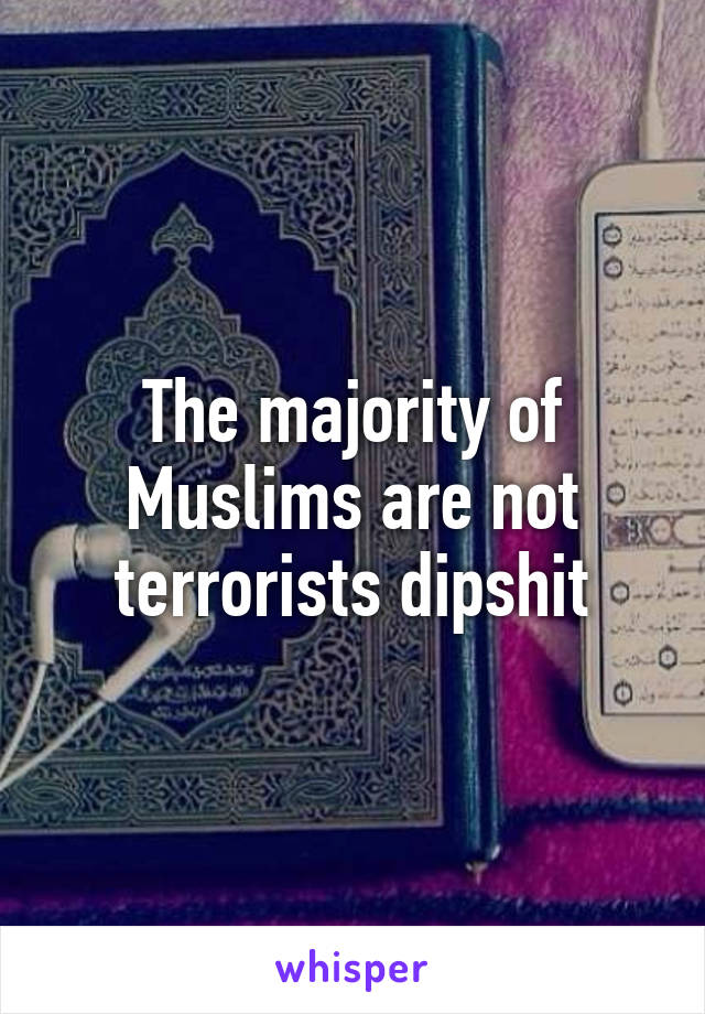 The majority of Muslims are not terrorists dipshit