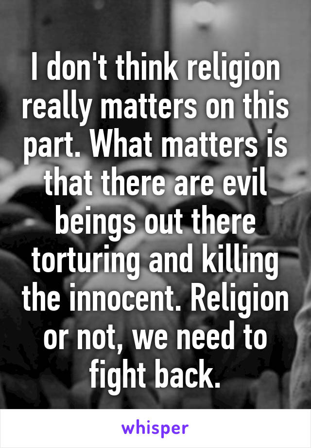 I don't think religion really matters on this part. What matters is that there are evil beings out there torturing and killing the innocent. Religion or not, we need to fight back.