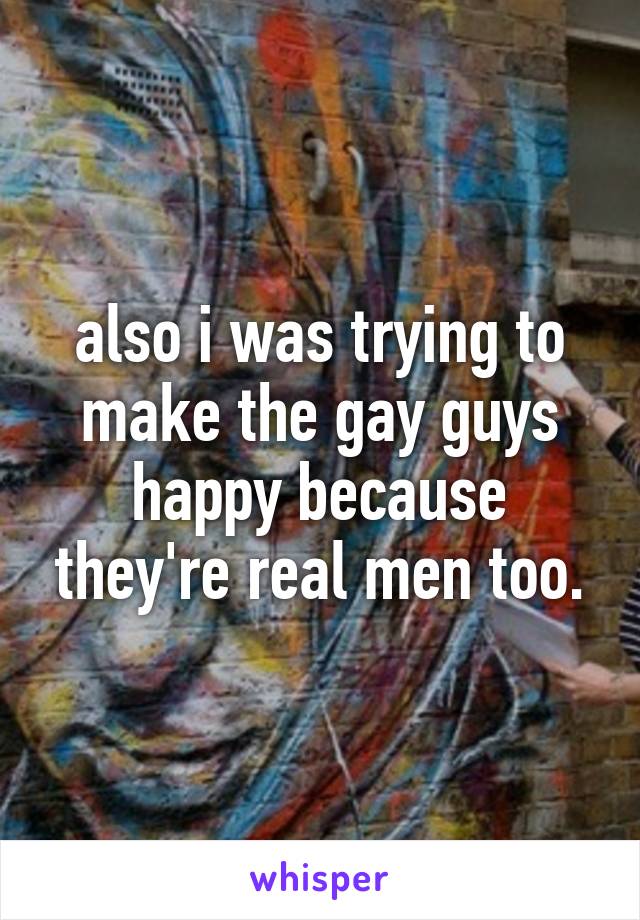 also i was trying to make the gay guys happy because they're real men too.