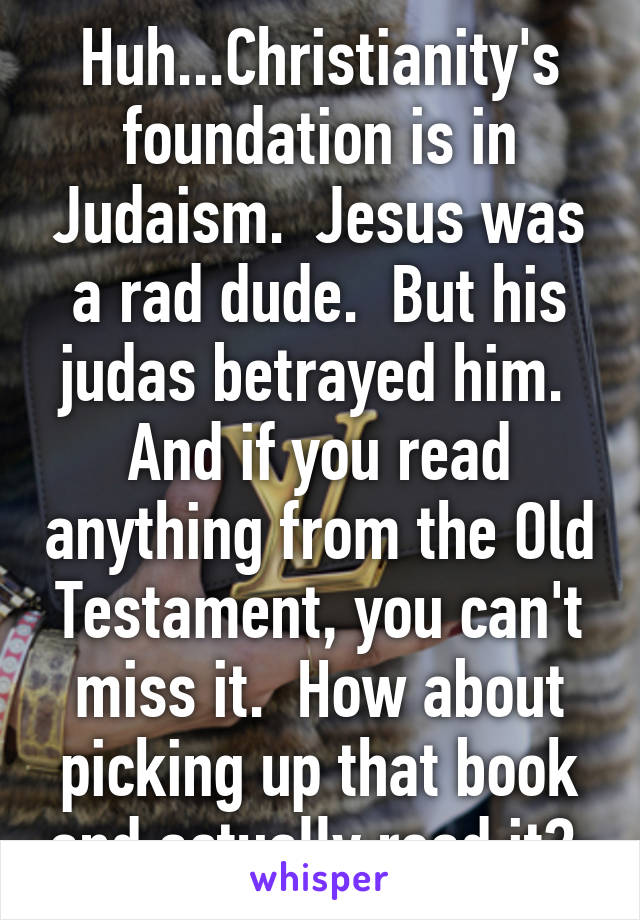 Huh...Christianity's foundation is in Judaism.  Jesus was a rad dude.  But his judas betrayed him.  And if you read anything from the Old Testament, you can't miss it.  How about picking up that book and actually read it? 