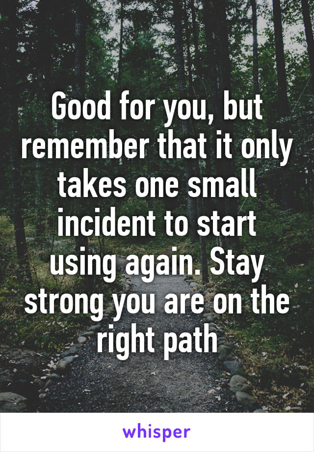 Good for you, but remember that it only takes one small incident to start using again. Stay strong you are on the right path