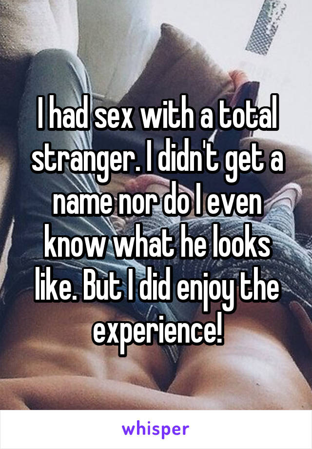 I had sex with a total stranger. I didn't get a name nor do I even know what he looks like. But I did enjoy the experience!