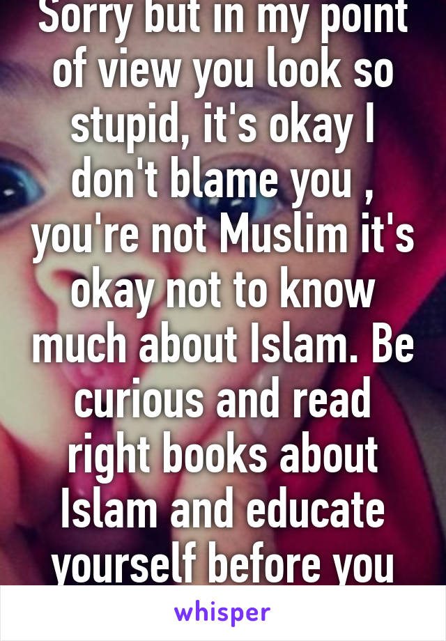 Sorry but in my point of view you look so stupid, it's okay I don't blame you , you're not Muslim it's okay not to know much about Islam. Be curious and read right books about Islam and educate yourself before you judge. 