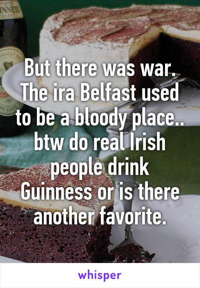 But there was war. The ira Belfast used to be a bloody place.. btw do real Irish people drink Guinness or is there another favorite.