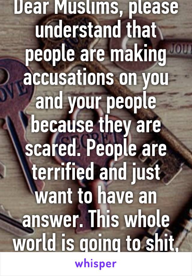 Dear Muslims, please understand that people are making accusations on you and your people because they are scared. People are terrified and just want to have an answer. This whole world is going to shit, stay strong. 