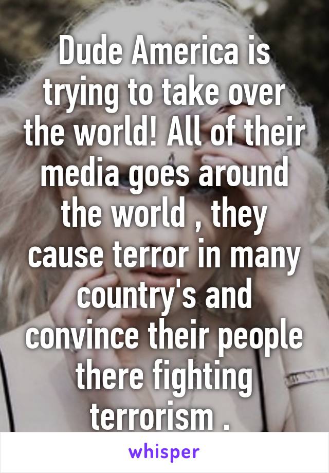 Dude America is trying to take over the world! All of their media goes around the world , they cause terror in many country's and convince their people there fighting terrorism . 