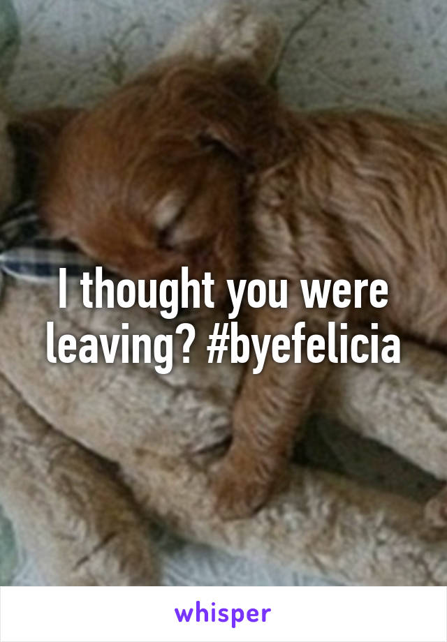 I thought you were leaving? #byefelicia