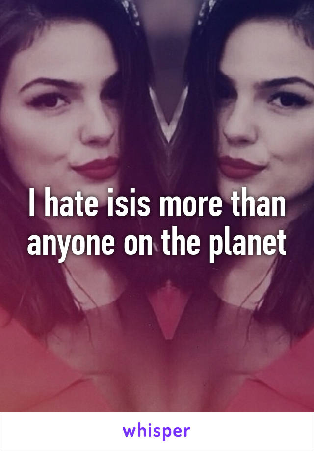 I hate isis more than anyone on the planet