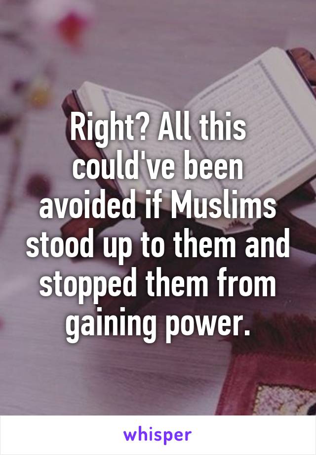 Right? All this could've been avoided if Muslims stood up to them and stopped them from gaining power.