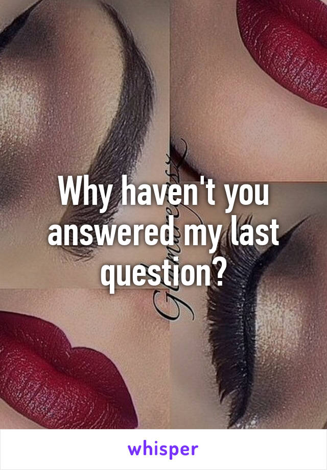 Why haven't you answered my last question?