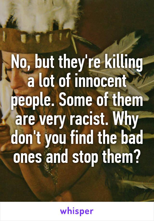 No, but they're killing a lot of innocent people. Some of them are very racist. Why don't you find the bad ones and stop them?