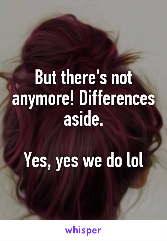 But there's not anymore! Differences aside.

Yes, yes we do lol