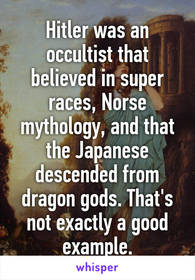 Hitler was an occultist that believed in super races, Norse mythology, and that the Japanese descended from dragon gods. That's not exactly a good example.