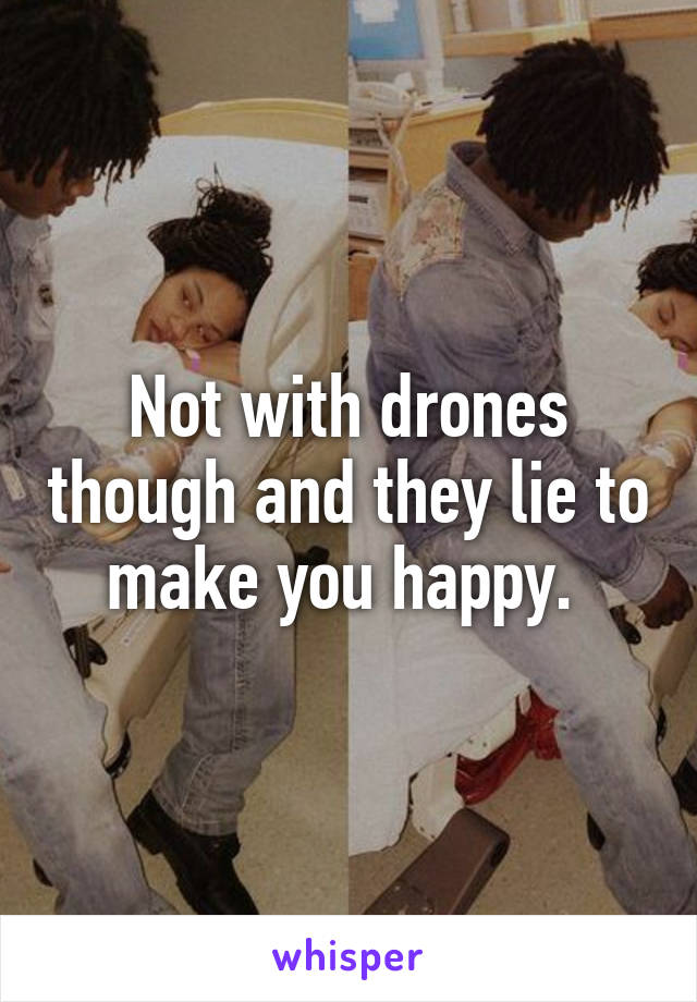 Not with drones though and they lie to make you happy. 