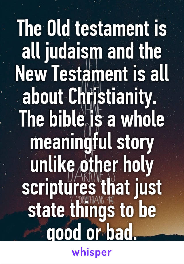 The Old testament is all judaism and the New Testament is all about Christianity. 
The bible is a whole meaningful story unlike other holy scriptures that just state things to be good or bad.