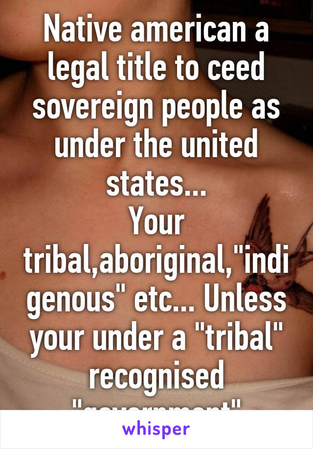 Native american a legal title to ceed sovereign people as under the united states...
Your tribal,aboriginal,"indigenous" etc... Unless your under a "tribal" recognised "government"