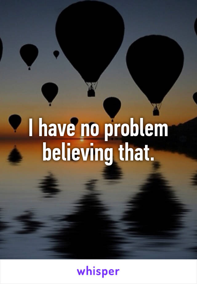 I have no problem believing that.