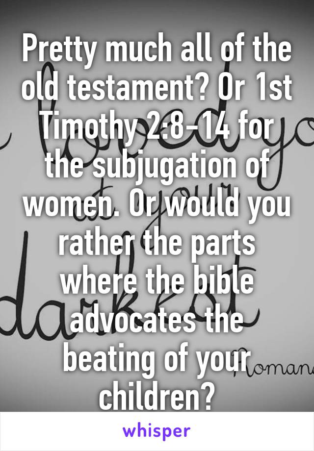 Pretty much all of the old testament? Or 1st Timothy 2:8-14 for the subjugation of women. Or would you rather the parts where the bible advocates the beating of your children?