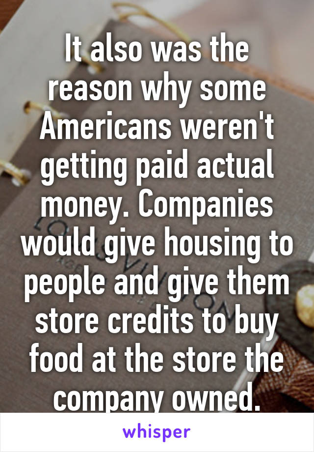 It also was the reason why some Americans weren't getting paid actual money. Companies would give housing to people and give them store credits to buy food at the store the company owned.