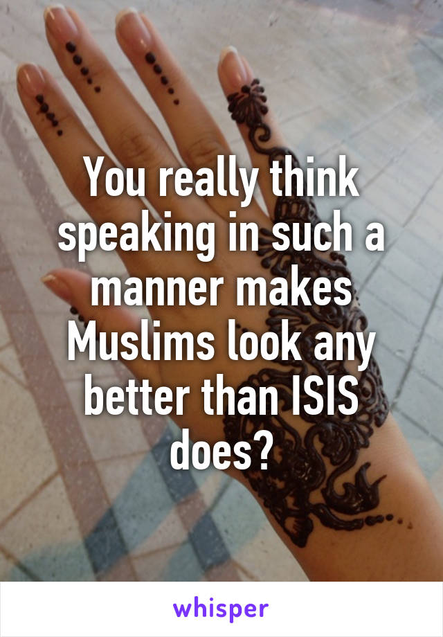 You really think speaking in such a manner makes Muslims look any better than ISIS does?