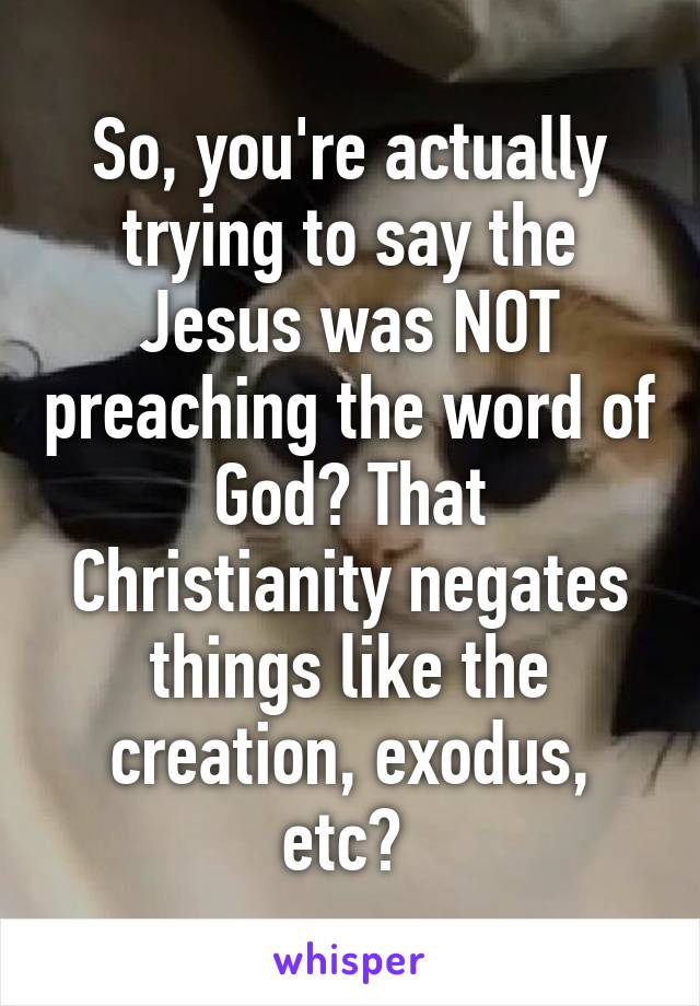 So, you're actually trying to say the Jesus was NOT preaching the word of God? That Christianity negates things like the creation, exodus, etc? 