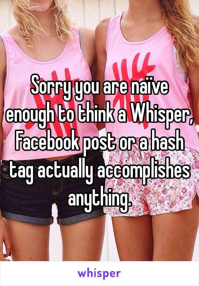 Sorry you are naïve enough to think a Whisper, Facebook post or a hash tag actually accomplishes anything.