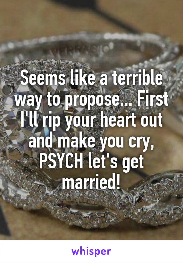 Seems like a terrible way to propose... First I'll rip your heart out and make you cry, PSYCH let's get married!