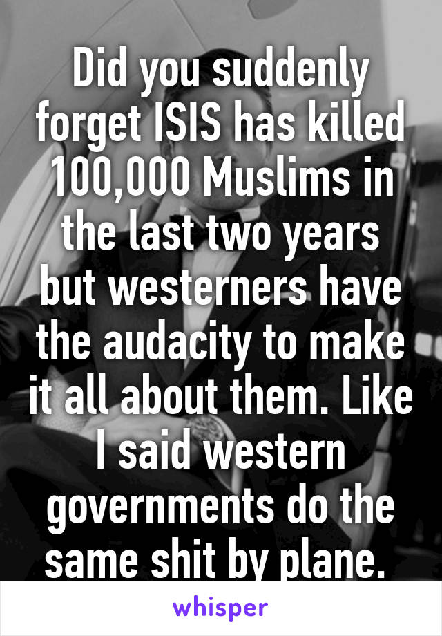 Did you suddenly forget ISIS has killed 100,000 Muslims in the last two years but westerners have the audacity to make it all about them. Like I said western governments do the same shit by plane. 