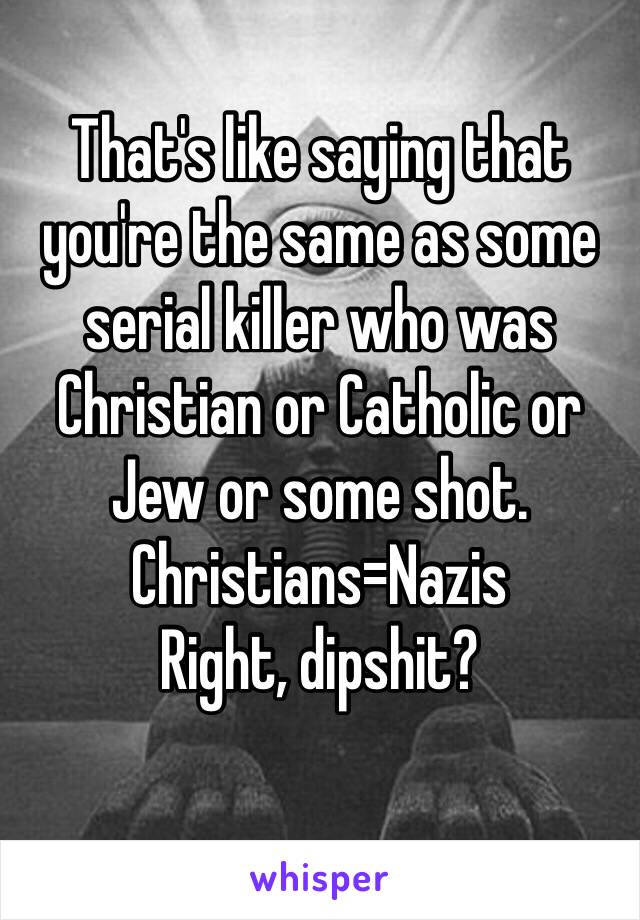 That's like saying that you're the same as some serial killer who was Christian or Catholic or Jew or some shot.
Christians=Nazis
Right, dipshit?
